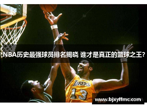 NBA历史最强球员排名揭晓 谁才是真正的篮球之王？